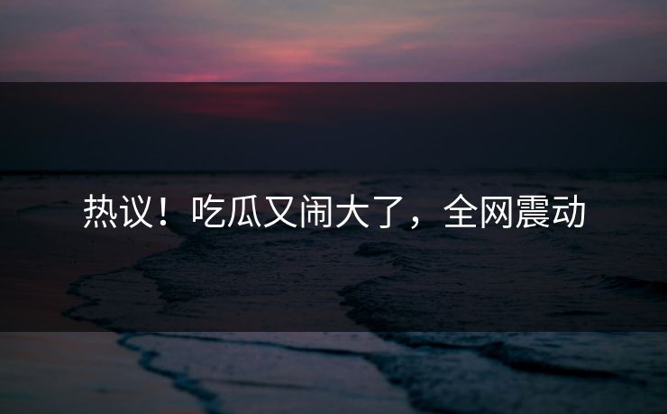 热议！吃瓜又闹大了，全网震动