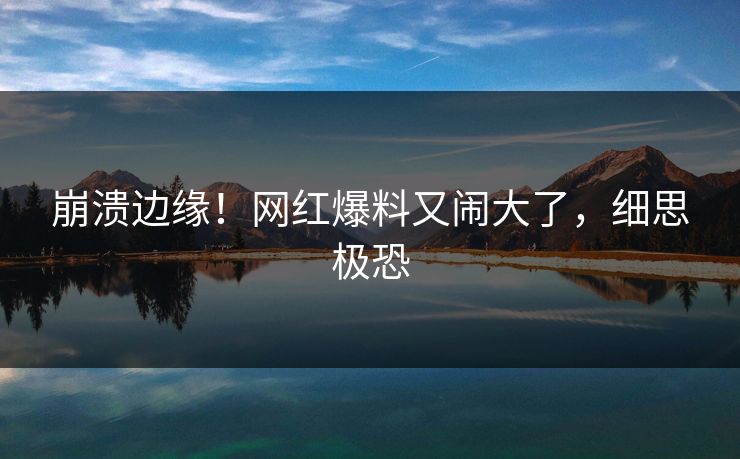 崩溃边缘！网红爆料又闹大了，细思极恐