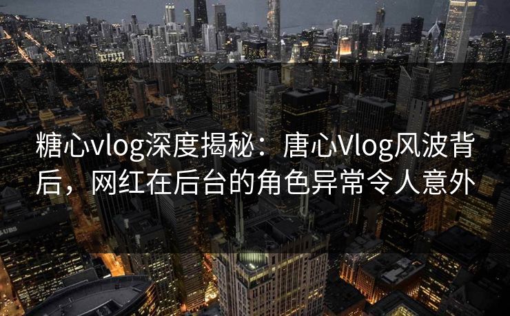 糖心vlog深度揭秘：唐心Vlog风波背后，网红在后台的角色异常令人意外