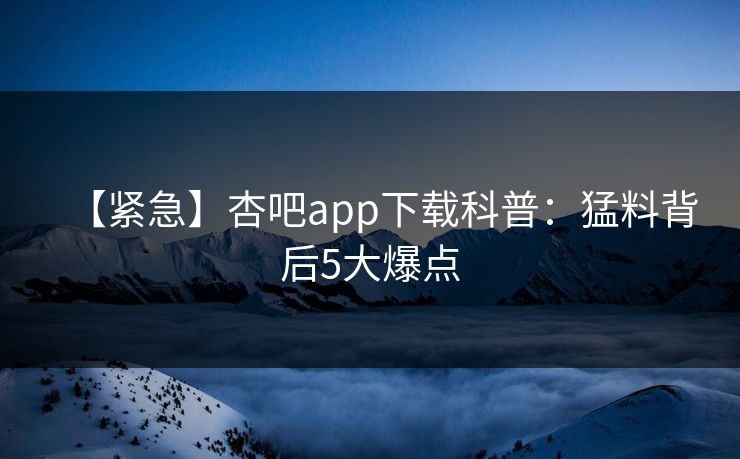 【紧急】杏吧app下载科普：猛料背后5大爆点
