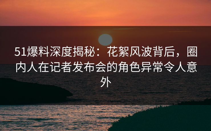 51爆料深度揭秘：花絮风波背后，圈内人在记者发布会的角色异常令人意外