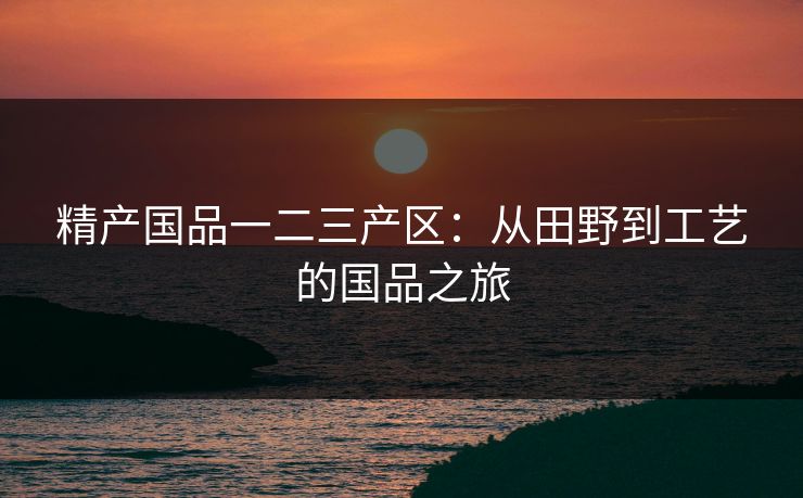 精产国品一二三产区：从田野到工艺的国品之旅