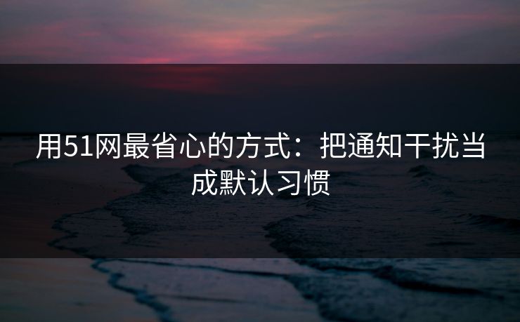 用51网最省心的方式：把通知干扰当成默认习惯