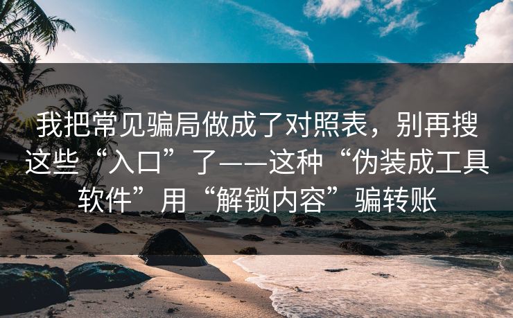 我把常见骗局做成了对照表，别再搜这些“入口”了——这种“伪装成工具软件”用“解锁内容”骗转账