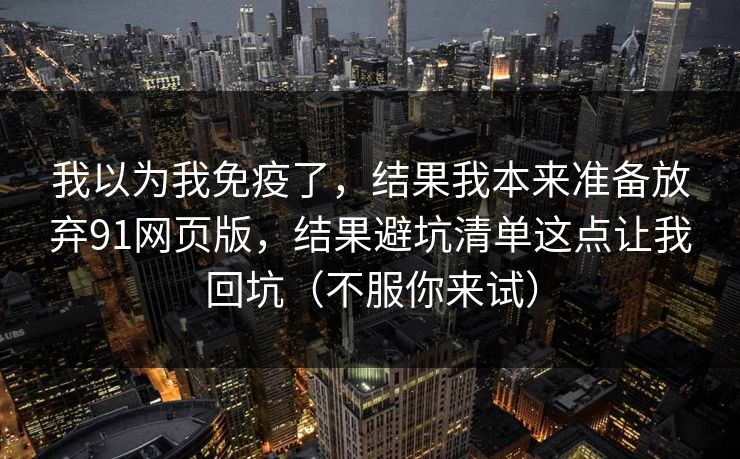 我以为我免疫了，结果我本来准备放弃91网页版，结果避坑清单这点让我回坑（不服你来试）