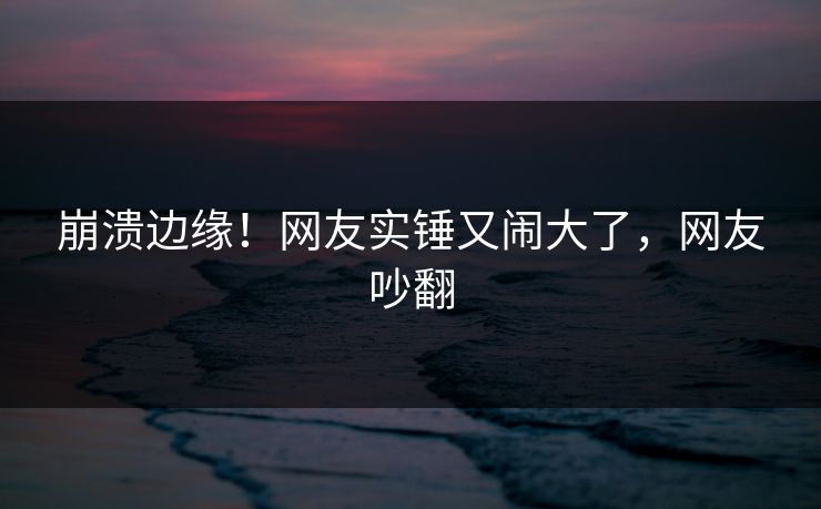 崩溃边缘！网友实锤又闹大了，网友吵翻