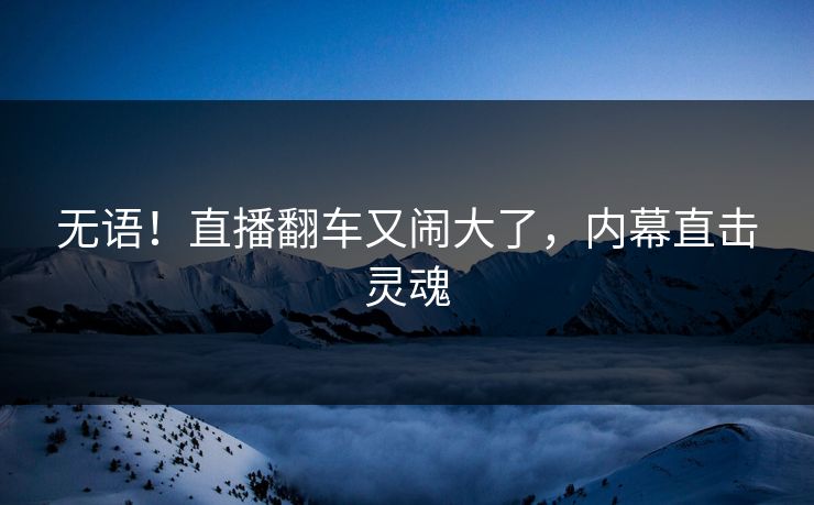 无语！直播翻车又闹大了，内幕直击灵魂