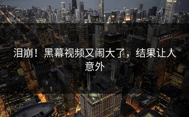 泪崩！黑幕视频又闹大了，结果让人意外