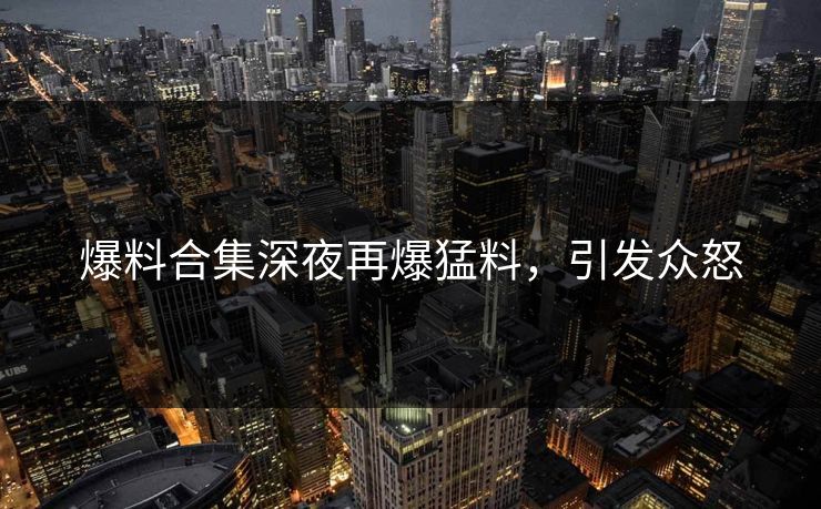 爆料合集深夜再爆猛料，引发众怒