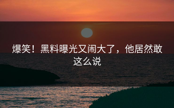 爆笑！黑料曝光又闹大了，他居然敢这么说