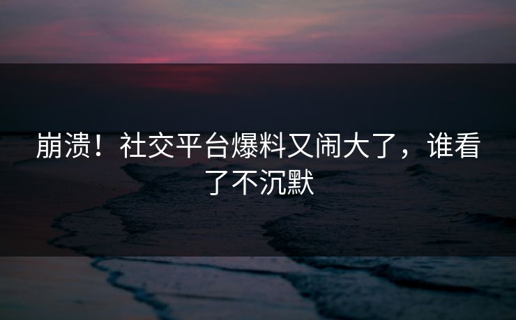 崩溃！社交平台爆料又闹大了，谁看了不沉默