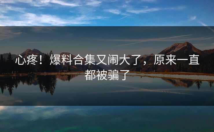心疼！爆料合集又闹大了，原来一直都被骗了