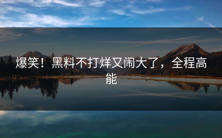 爆笑！黑料不打烊又闹大了，全程高能