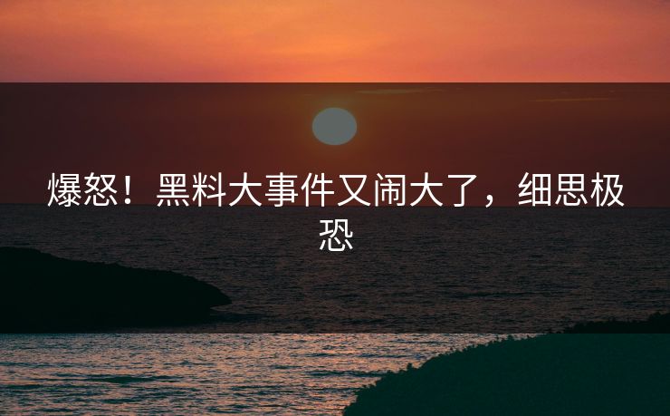 爆怒！黑料大事件又闹大了，细思极恐