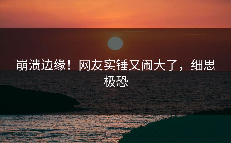 崩溃边缘！网友实锤又闹大了，细思极恐