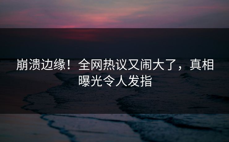 崩溃边缘！全网热议又闹大了，真相曝光令人发指