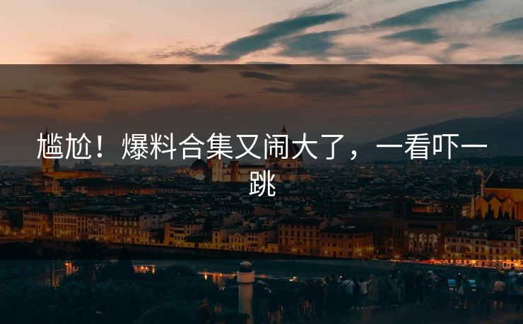尴尬！爆料合集又闹大了，一看吓一跳