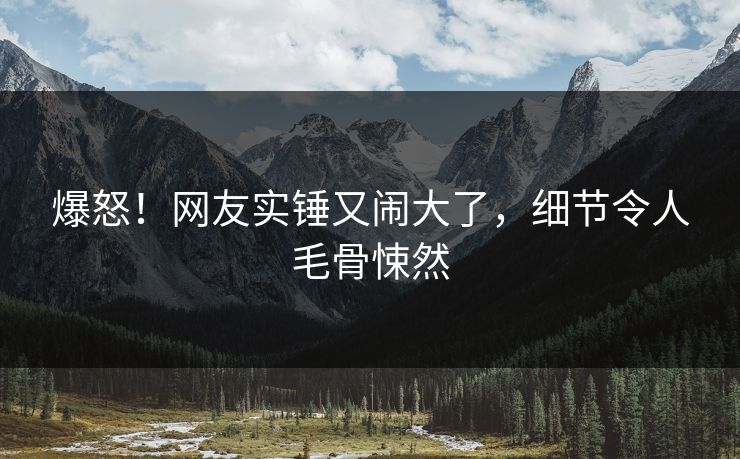 爆怒！网友实锤又闹大了，细节令人毛骨悚然