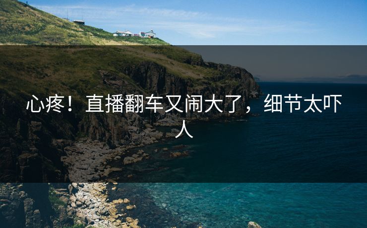 心疼！直播翻车又闹大了，细节太吓人