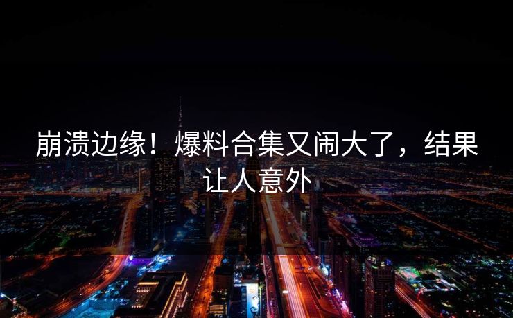 崩溃边缘！爆料合集又闹大了，结果让人意外