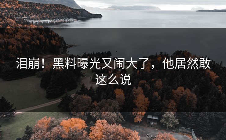 泪崩！黑料曝光又闹大了，他居然敢这么说