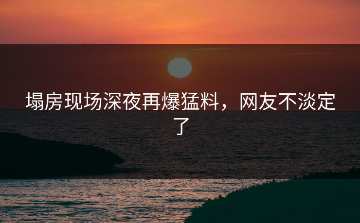塌房现场深夜再爆猛料，网友不淡定了