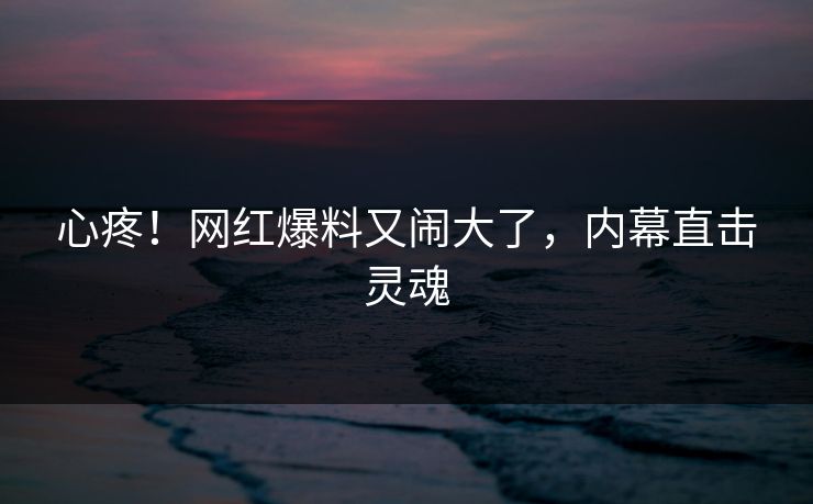 心疼！网红爆料又闹大了，内幕直击灵魂