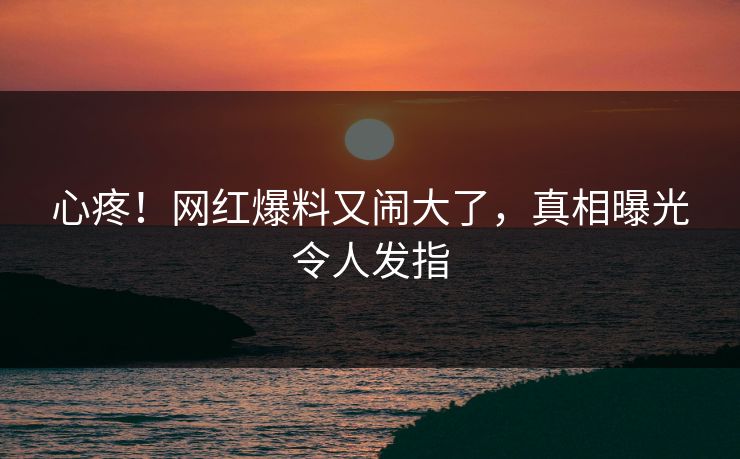 心疼！网红爆料又闹大了，真相曝光令人发指