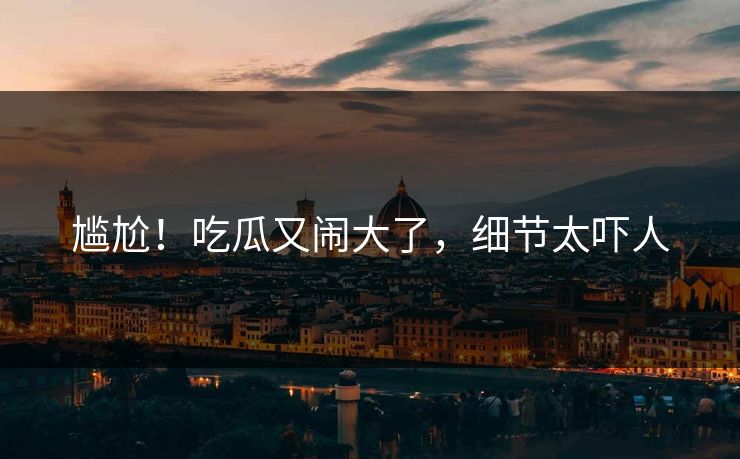尴尬！吃瓜又闹大了，细节太吓人