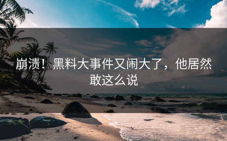 崩溃！黑料大事件又闹大了，他居然敢这么说