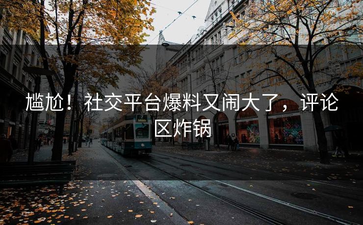 尴尬！社交平台爆料又闹大了，评论区炸锅