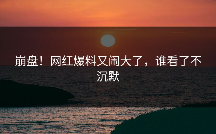 崩盘！网红爆料又闹大了，谁看了不沉默