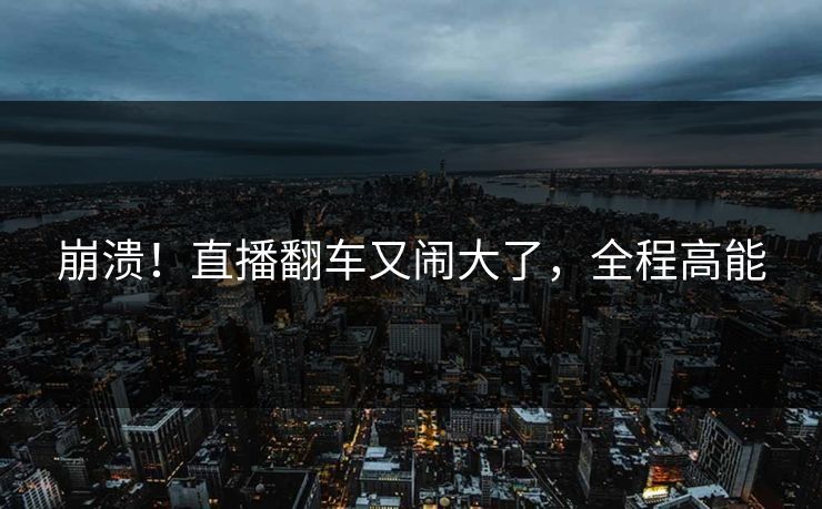 崩溃！直播翻车又闹大了，全程高能