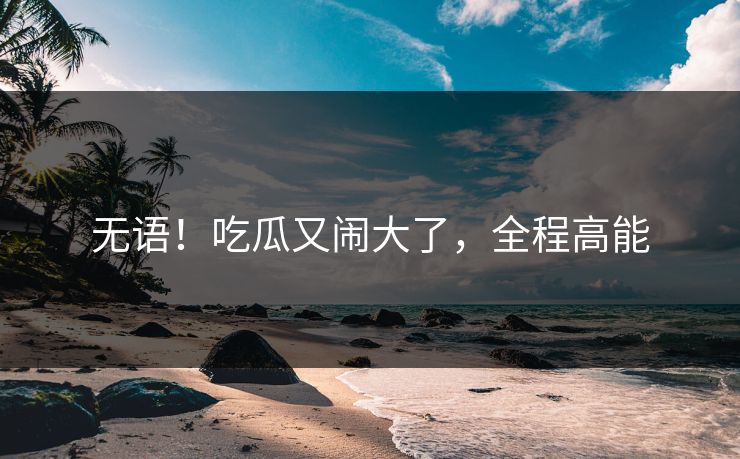 无语！吃瓜又闹大了，全程高能