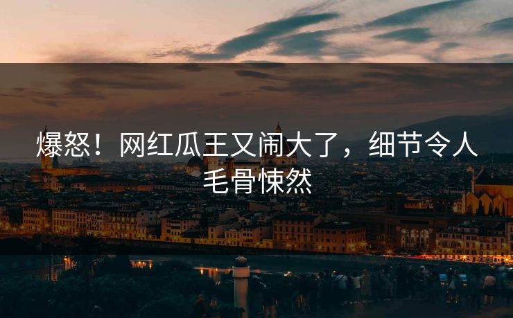 爆怒！网红瓜王又闹大了，细节令人毛骨悚然