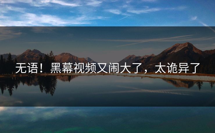 无语！黑幕视频又闹大了，太诡异了