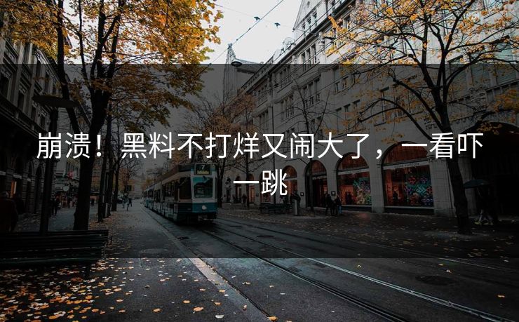 崩溃！黑料不打烊又闹大了，一看吓一跳