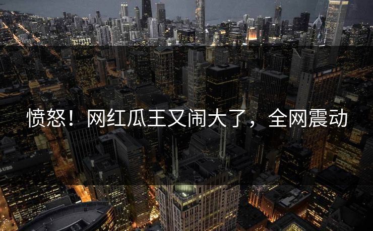 愤怒！网红瓜王又闹大了，全网震动