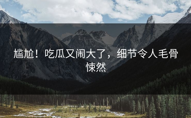 尴尬！吃瓜又闹大了，细节令人毛骨悚然