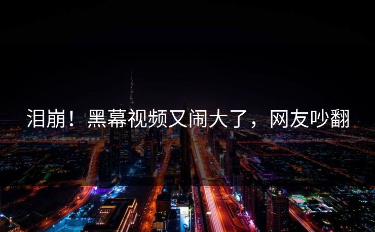 泪崩！黑幕视频又闹大了，网友吵翻