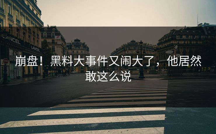 崩盘！黑料大事件又闹大了，他居然敢这么说