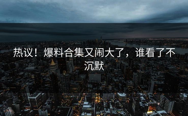 热议！爆料合集又闹大了，谁看了不沉默
