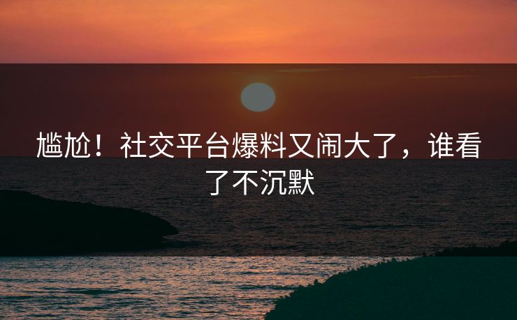 尴尬！社交平台爆料又闹大了，谁看了不沉默