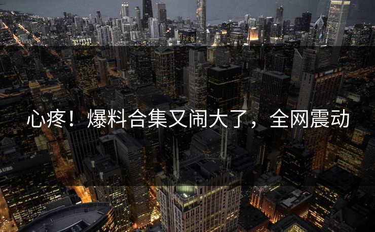 心疼！爆料合集又闹大了，全网震动