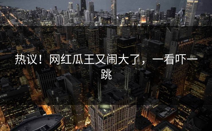 热议！网红瓜王又闹大了，一看吓一跳