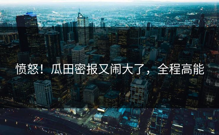 愤怒！瓜田密报又闹大了，全程高能