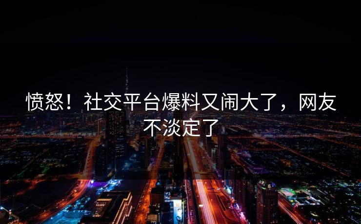 愤怒！社交平台爆料又闹大了，网友不淡定了