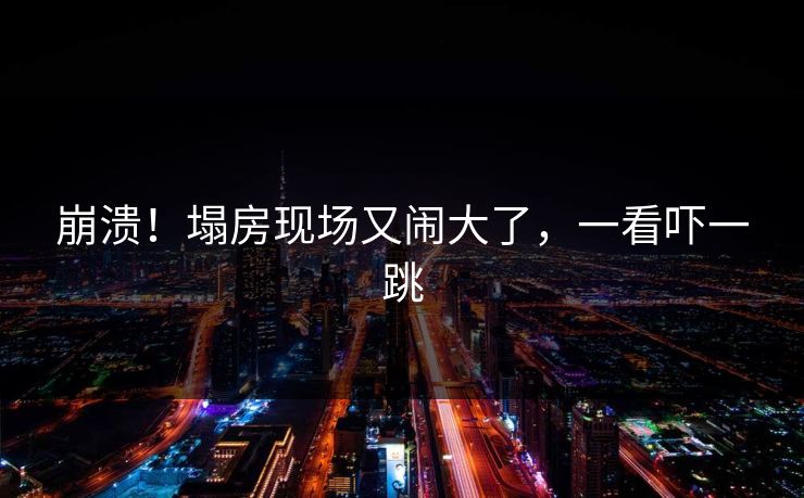 崩溃！塌房现场又闹大了，一看吓一跳