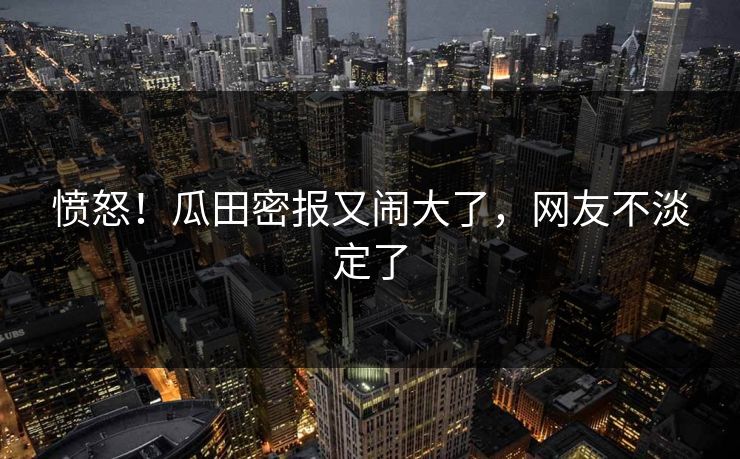 愤怒！瓜田密报又闹大了，网友不淡定了