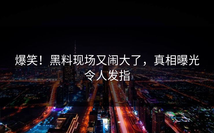 爆笑！黑料现场又闹大了，真相曝光令人发指